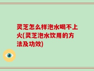 灵芝怎么样泡水喝不上火(灵芝泡水饮用的方法及功效)