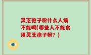 灵芝孢子粉什么人病 不能喝(哪些人不能食用灵芝孢子粉？)