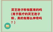 灵芝孢子粉有医用的吗(用于医疗的灵芝孢子粉，真的有那么神奇吗？)