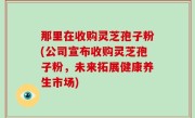 那里在收购灵芝孢子粉(公司宣布收购灵芝孢子粉，未来拓展健康养生市场)