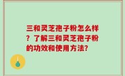 三和灵芝孢子粉怎么样？了解三和灵芝孢子粉的功效和使用方法？