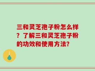 三和灵芝孢子粉怎么样？了解三和灵芝孢子粉的功效和使用方法？