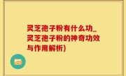 灵芝孢子粉有什么功_灵芝孢子粉的神奇功效与作用解析)