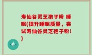 寿仙谷灵芝孢子粉 睡眠(提升睡眠质量，尝试寿仙谷灵芝孢子粉！)