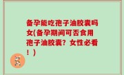 备孕能吃孢子油胶囊吗女(备孕期间可否食用孢子油胶囊？女性必看！)
