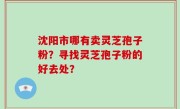 沈阳市哪有卖灵芝孢子粉？寻找灵芝孢子粉的好去处？