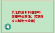 灵芝陈皮石斛泡水喝(健康养生新法：灵芝陈皮石斛泡水饮用)