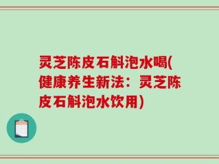 灵芝陈皮石斛泡水喝(健康养生新法：灵芝陈皮石斛泡水饮用)