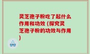 灵芝孢子粉吃了起什么作用和功效 (探究灵芝孢子粉的功效与作用)