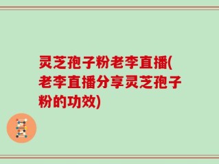 灵芝孢子粉老李直播(老李直播分享灵芝孢子粉的功效)