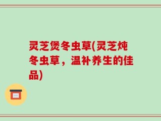 灵芝煲冬虫草(灵芝炖冬虫草，温补养生的佳品)