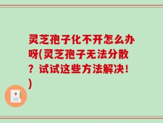 灵芝孢子化不开怎么办呀(灵芝孢子无法分散？试试这些方法解决！)