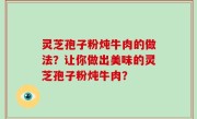 灵芝孢子粉炖牛肉的做法？让你做出美味的灵芝孢子粉炖牛肉？