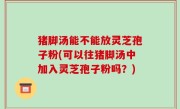 猪脚汤能不能放灵芝孢子粉(可以往猪脚汤中加入灵芝孢子粉吗？)