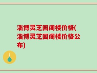 淄博灵芝园阁楼价格(淄博灵芝园阁楼价格公布)