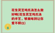 花生灵芝鸡爪汤怎么做好喝(花生灵芝鸡爪汤的手艺，够美味到让你爱不释口)