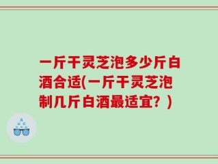 一斤干灵芝泡多少斤白酒合适(一斤干灵芝泡制几斤白酒最适宜？)