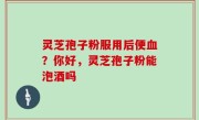 灵芝孢子粉服用后便血？你好，灵芝孢子粉能泡酒吗