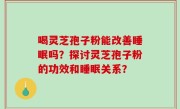 喝灵芝孢子粉能改善睡眠吗？探讨灵芝孢子粉的功效和睡眠关系？