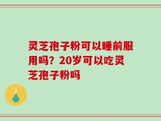 灵芝孢子粉可以睡前服用吗？20岁可以吃灵芝孢子粉吗