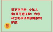 灵芝孢子粉  少年儿童(灵芝孢子粉：为您和您的孩子的健康保驾护航)