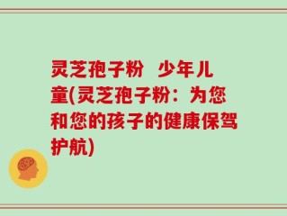 灵芝孢子粉  少年儿童(灵芝孢子粉：为您和您的孩子的健康保驾护航)