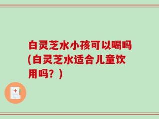 白灵芝水小孩可以喝吗(白灵芝水适合儿童饮用吗？)