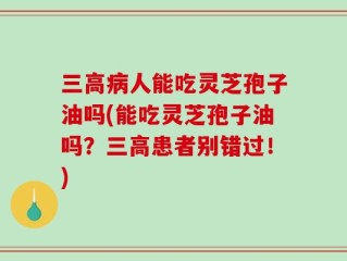 三高病人能吃灵芝孢子油吗(能吃灵芝孢子油吗？三高患者别错过！)