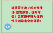 破壁灵芝孢子粉对性生活(激发激情，提升享受！灵芝孢子粉为你的性生活带来全新体验！)