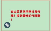 白山灵芝孢子粉批发代理？找到最佳的代理商？