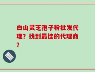 白山灵芝孢子粉批发代理？找到最佳的代理商？