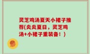 灵芝鸡汤夏天小裙子推荐(炎炎夏日，灵芝鸡汤+小裙子重装备！)