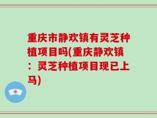重庆市静欢镇有灵芝种植项目吗(重庆静欢镇：灵芝种植项目现已上马)