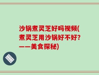 沙锅煮灵芝好吗视频(煮灵芝用沙锅好不好？——美食探秘)