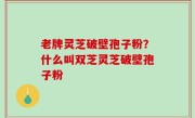 老牌灵芝破壁孢子粉？什么叫双芝灵芝破壁孢子粉