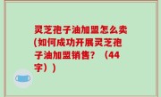 灵芝孢子油加盟怎么卖(如何成功开展灵芝孢子油加盟销售？（44字）)
