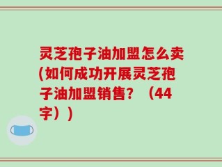 灵芝孢子油加盟怎么卖(如何成功开展灵芝孢子油加盟销售？（44字）)