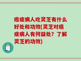 癌症病人吃灵芝有什么好处和功效(灵芝对癌症病人有何益处？了解灵芝的功效)