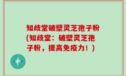 知歧堂破壁灵芝孢子粉(知歧堂：破壁灵芝孢子粉，提高免疫力！)