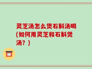 灵芝汤怎么煲石斛汤喝(如何用灵芝和石斛煲汤？)