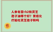 人参皂苷rh2和灵芝孢子油哪个好？胃癌化疗能吃灵芝孢子粉吗