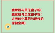 鹿茸粉与灵芝孢子粉(鹿茸粉与灵芝孢子粉：古老的中草药与现代的保健宝藏)