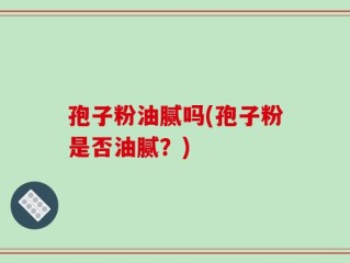 孢子粉油腻吗(孢子粉是否油腻？)