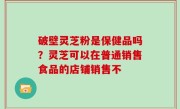 破壁灵芝粉是保健品吗？灵芝可以在普通销售食品的店铺销售不