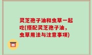 灵芝孢子油和虫草一起吃(搭配灵芝孢子油，虫草用法与注意事项)