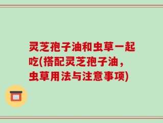 灵芝孢子油和虫草一起吃(搭配灵芝孢子油，虫草用法与注意事项)