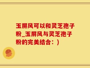 玉屏风可以和灵芝孢子粉_玉屏风与灵芝孢子粉的完美结合：)
