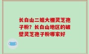 长白山二姐大棚灵芝孢子粉？长白山地区的破壁灵芝孢子粉哪家好