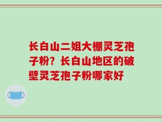 长白山二姐大棚灵芝孢子粉？长白山地区的破壁灵芝孢子粉哪家好