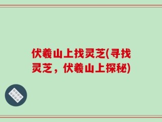 伏羲山上找灵芝(寻找灵芝，伏羲山上探秘)